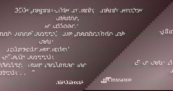 "Ele pegou-lhe a mão, dedo entre dedos, e disse: -Quando você sorri, um pedacinho de céu clareia em mim! -E ela sorriu. E o céu inteiro, num relance se abr... Frase de Val Garcia.