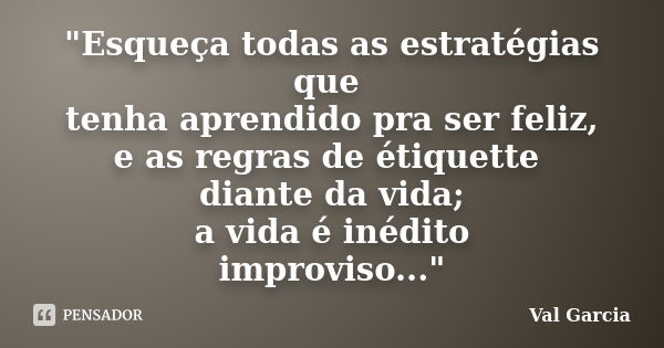 "Esqueça todas as estratégias que tenha aprendido pra ser feliz, e as regras de étiquette diante da vida; a vida é inédito improviso..."... Frase de Val Garcia.