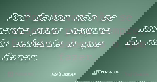 Por favor não se ausente para sempre. Eu não saberia o que fazer.... Frase de Val Gomes.