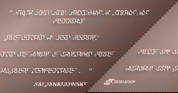 " FAÇA SEU SOL BRILHAR A TODAS AS PESSOAS QUE ESTÃO A SEU REDOR; POIS UM GESTO DE AMOR E CARINHO PODE ACABAR COM QUALQUER TEMPESTADE . "... Frase de VAL JANKULOVSKI.