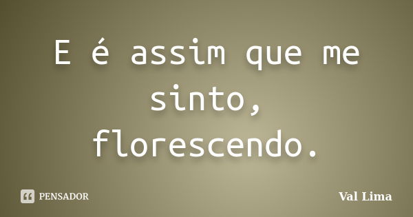 E é assim que me sinto, florescendo.... Frase de Val Lima.