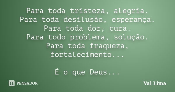 Para toda tristeza, alegria. Para toda desilusão, esperança. Para toda dor, cura. Para todo problema, solução. Para toda fraqueza, fortalecimento... É o que Deu... Frase de Val Lima.