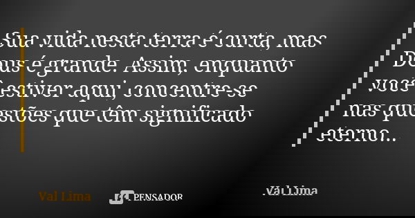 Sua vida nesta terra é curta, mas Deus é grande. Assim, enquanto você estiver aqui, concentre-se nas questões que têm significado eterno...... Frase de Val Lima.