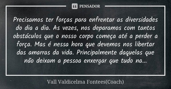 Precisamos ter forças para enfrentar as diversidades do dia a dia. As vezes, nos deparamos com tantos obstáculos que o nosso corpo começa até a perder a força. ... Frase de Vall Valdicelma Fontees (Coach).