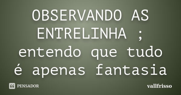 OBSERVANDO AS ENTRELINHA ; entendo que tudo é apenas fantasia... Frase de Vallfrisso.