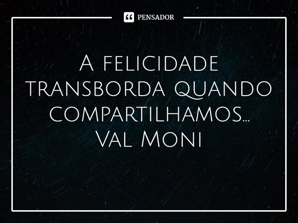 ⁠A felicidade transborda quando compartilhamos…... Frase de Val Moni.