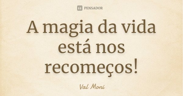 A magia da vida está nos recomeços!... Frase de Val Moni.
