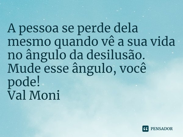 ⁠A pessoa se perde dela mesmo quando vê a sua vida no ângulo da desilusão. Mude esse ângulo, você pode!... Frase de Val Moni.
