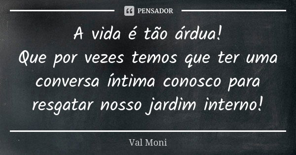 A vida é tão árdua! Que por vezes temos que ter uma conversa íntima conosco para resgatar nosso jardim interno!... Frase de Val Moni.