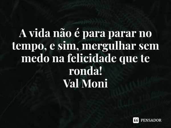 ⁠A vida não é para parar no tempo, e sim, mergulhar sem medo na felicidade que te ronda!... Frase de Val Moni.