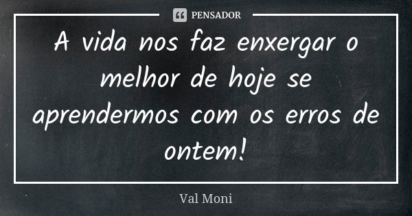 A vida nos faz enxergar o melhor de hoje se aprendermos com os erros de ontem!... Frase de Val Moni.