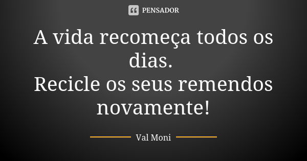 A vida recomeça todos os dias. Recicle os seus remendos novamente!... Frase de Val Moni.