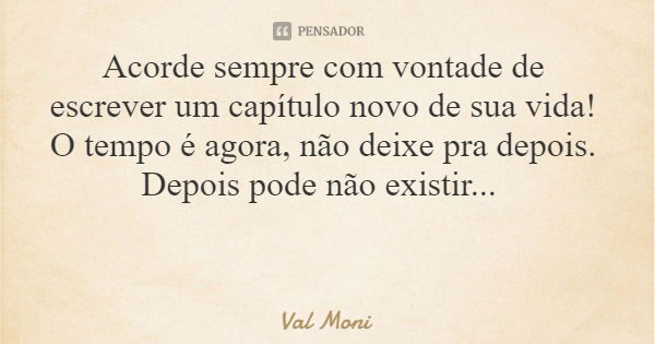 Acorde sempre com vontade de escrever um capítulo novo de sua vida! O tempo é agora, não deixe pra depois. Depois pode não existir...... Frase de Val Moni.