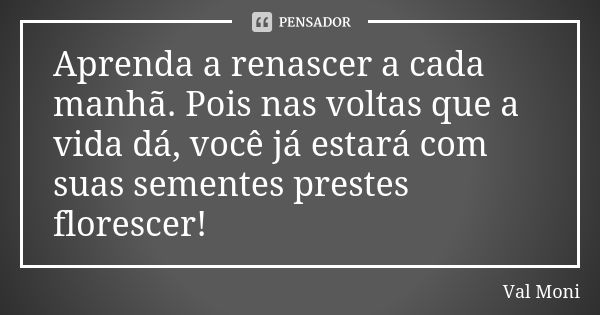 Aprenda a renascer a cada manhã. Pois nas voltas que a vida dá, você já estará com suas sementes prestes florescer!... Frase de Val Moni.