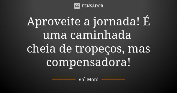 Aproveite a jornada! É uma caminhada cheia de tropeços, mas compensadora!... Frase de Val Moni.