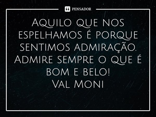 ⁠Aquilo que nos espelhamos é porque sentimos admiração. Admire sempre o que é bom e belo!... Frase de Val Moni.