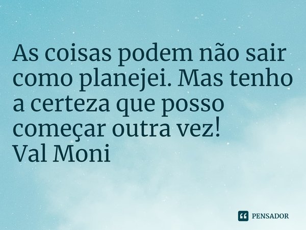 ⁠As coisas podem não sair como planejei. Mas tenho a certeza que posso começar outra vez!... Frase de Val Moni.