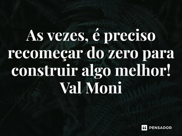 ⁠As vezes, é preciso recomeçar do zero para construir algo melhor!... Frase de Val Moni.