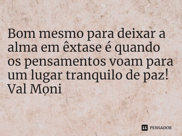 ⁠Bom mesmo para deixar a alma em êxtase é quando os pensamentos voam para um lugar tranquilo de paz!... Frase de Val Moni.