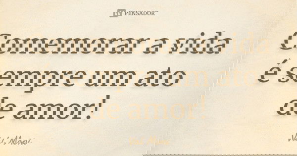 Comemorar a vida é sempre um ato de amor!... Frase de Val Moni.