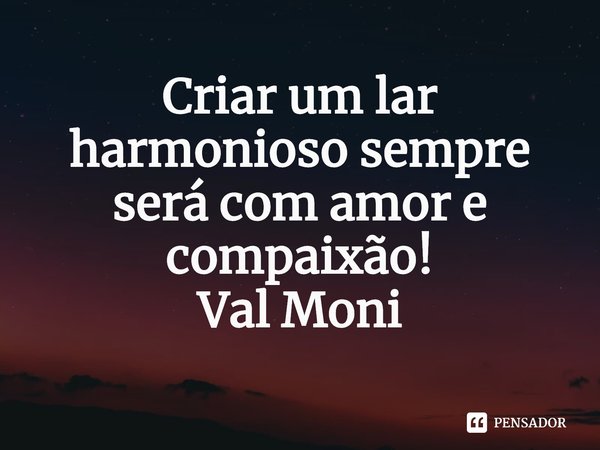 ⁠Criar um lar harmonioso sempre será com amor e compaixão!... Frase de Val Moni.