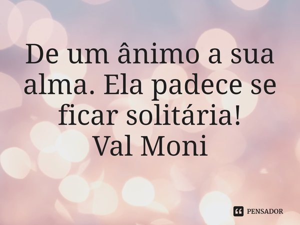 ⁠De um ânimo a sua alma. Ela padece se ficar solitária!... Frase de Val Moni.