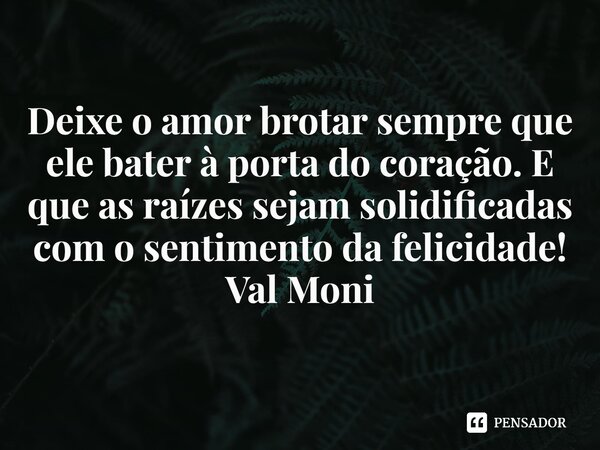 ⁠Deixe o amor brotar sempre que ele bater à porta do coração. E que as raízes sejam solidificadas com o sentimento da felicidade!... Frase de Val Moni.