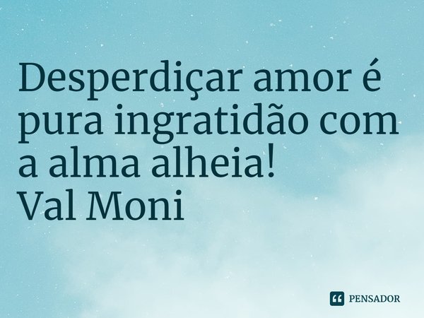 ⁠Desperdiçar amor é pura ingratidão com a alma alheia!... Frase de Val Moni.