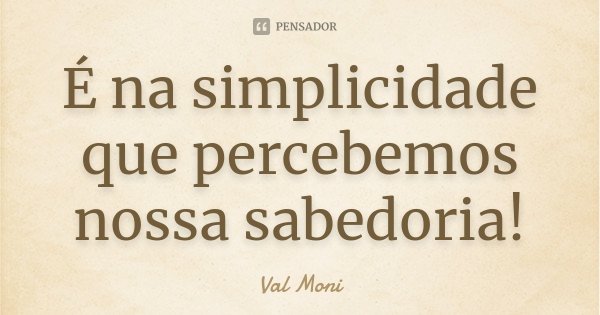 É na simplicidade que percebemos nossa sabedoria!... Frase de Val Moni.