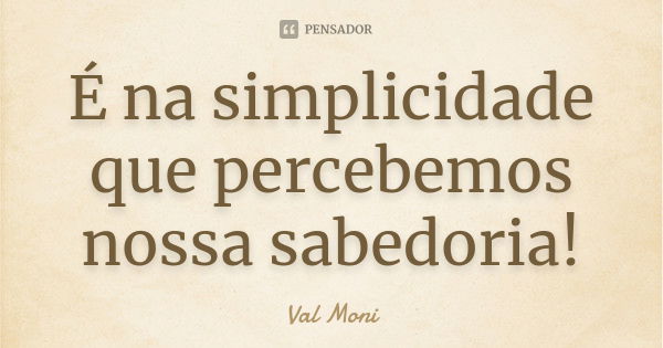 É na simplicidade que percebemos nossa sabedoria!... Frase de Val Moni.