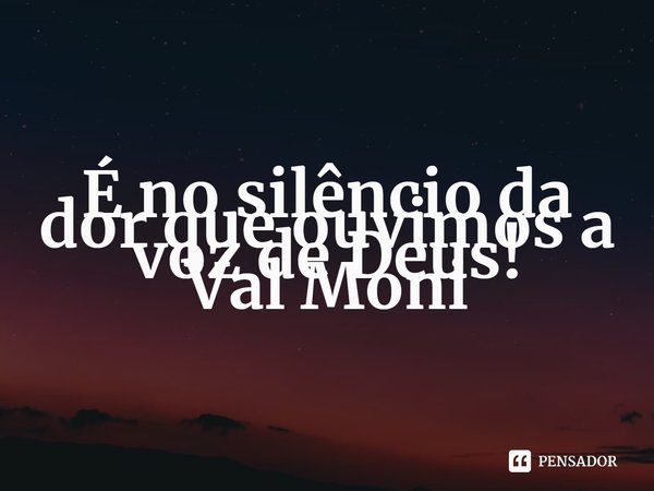 ⁠É no silêncio da dor que ouvimos a voz de Deus!... Frase de Val Moni.