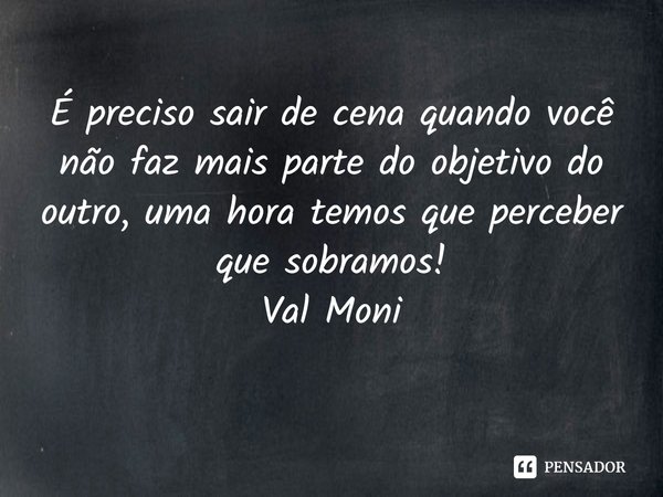 ⁠É preciso sair de cena quando você não faz mais parte do objetivo do outro, uma hora temos que perceber que sobramos!... Frase de Val Moni.