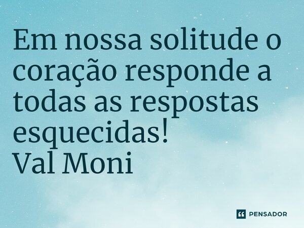 ⁠Em nossa solitude o coração responde a todas as respostas esquecidas!... Frase de Val Moni.