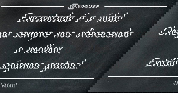 Encantada é a vida! Chega sempre nos oferecendo o melhor. Então sejamos gratos!... Frase de Val Moni.