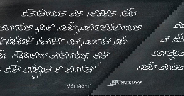 Estamos as vezes tão absortos que não percebemos a felicidade bater na porta do coração. Fiquem atentos, ela não avisa. Ela chega e entra!... Frase de Val Moni.