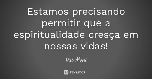 Estamos precisando permitir que a espiritualidade cresça em nossas vidas!... Frase de Val Moni.