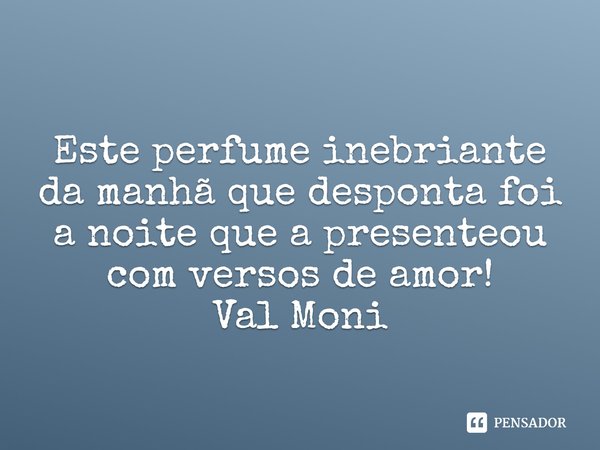 ⁠Este perfume inebriante da manhã que desponta foi a noite que a presenteou com versos de amor!... Frase de Val Moni.