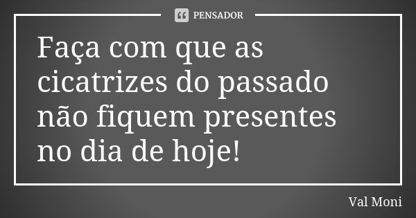 Faça com que as cicatrizes do passado não fiquem presentes no dia de hoje!... Frase de Val Moni.