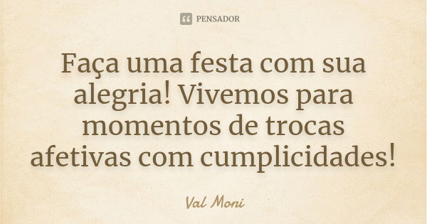 Faça uma festa com sua alegria! Vivemos para momentos de trocas afetivas com cumplicidades!... Frase de Val Moni.