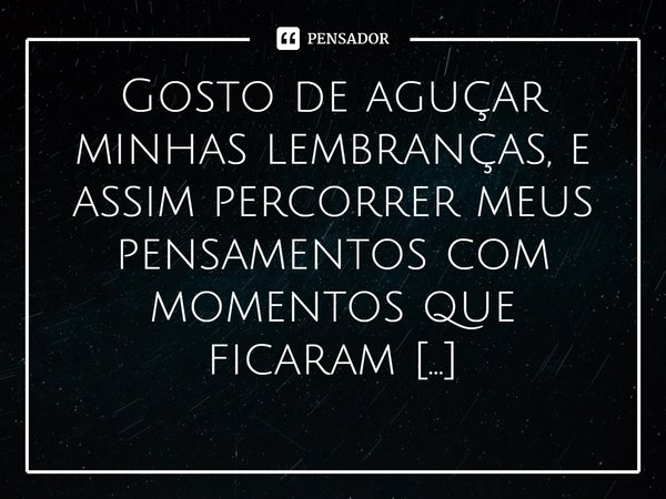 ⁠Gosto de aguçar minhas lembranças, e assim percorrer meus pensamentos com momentos que ficaram eternizados em minha memória!... Frase de Val Moni.