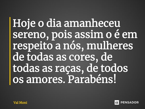 Hoje o dia amanheceu sereno, pois assim o é em respeito a nós, mulheres de todas as cores, de todas as raças, de todos os amores. Parabéns!... Frase de Val Moni.