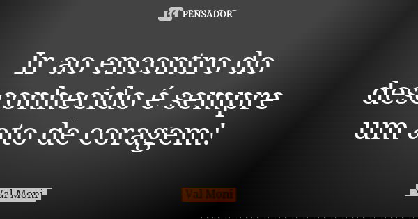 Ir ao encontro do desconhecido é sempre um ato de coragem!... Frase de Val Moni.