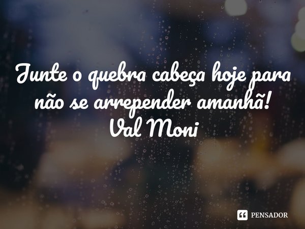 ⁠Junte o quebra cabeça hoje para não se arrepender amanhã!... Frase de Val Moni.