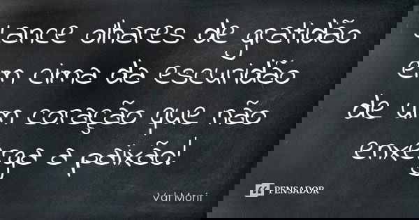 Lance olhares de gratidão em cima da escuridão de um coração que não enxerga a paixão!... Frase de Val Moni.