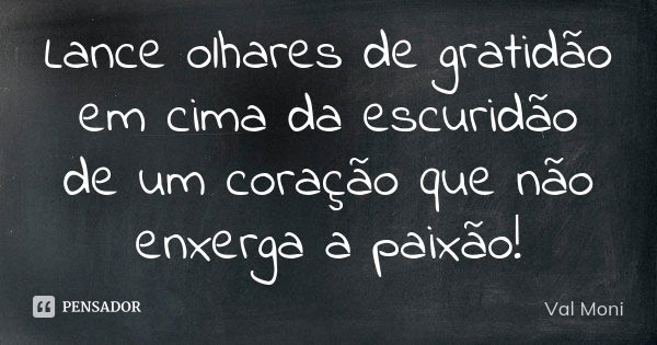 Lance olhares de gratidão em cima da escuridão de um coração que não enxerga a paixão!... Frase de Val Moni.