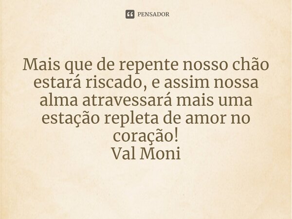 ⁠Mais que de repente nosso chão estará riscado, e assim nossa alma atravessará mais uma estação repleta de amor no coração!... Frase de Val Moni.