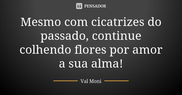 Mesmo com cicatrizes do passado, continue colhendo flores por amor a sua alma!... Frase de Val Moni.