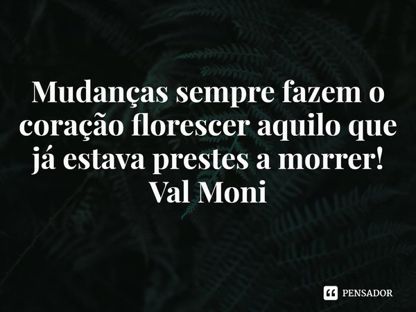 ⁠Mudanças sempre fazem o coração florescer aquilo que já estava prestes a morrer!... Frase de Val Moni.
