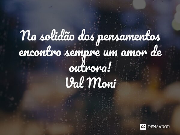 ⁠Na solidão dos pensamentos encontro sempre um amor de outrora!... Frase de Val Moni.