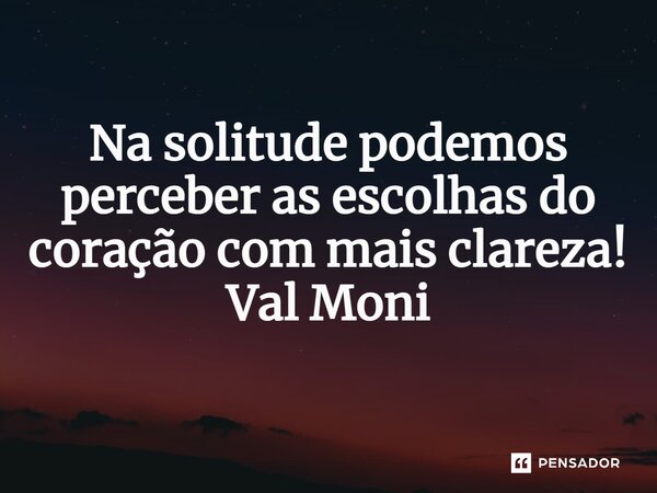 ⁠ Na solitude podemos perceber as escolhas do coração com mais clareza!... Frase de Val Moni.